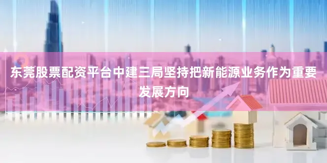 东莞股票配资平台中建三局坚持把新能源业务作为重要发展方向