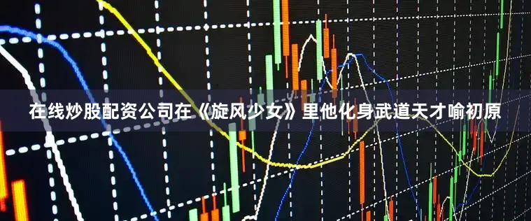在线炒股配资公司在《旋风少女》里他化身武道天才喻初原