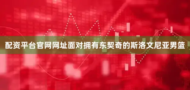 配资平台官网网址面对拥有东契奇的斯洛文尼亚男篮